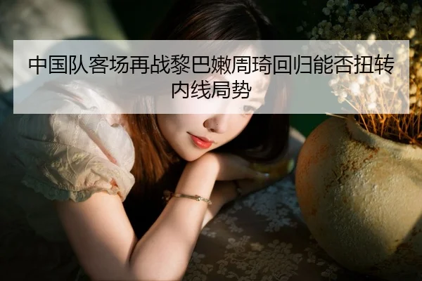 中国队客场再战黎巴嫩周琦回归能否扭转内线局势 - kaiyun