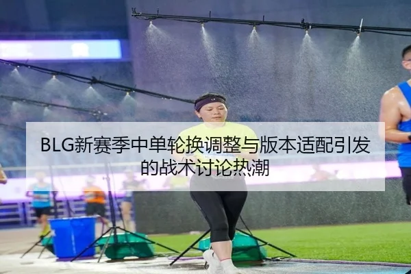 BLG新赛季中单轮换调整与版本适配引发的战术讨论热潮 - kaiyun